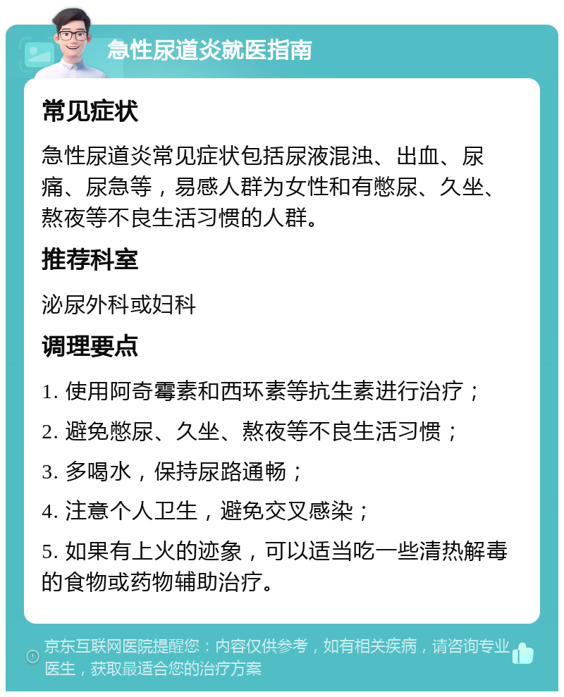 急性尿道炎就医指南 常见症状 急性尿道炎常见症状包括尿液混浊、出血、尿痛、尿急等，易感人群为女性和有憋尿、久坐、熬夜等不良生活习惯的人群。 推荐科室 泌尿外科或妇科 调理要点 1. 使用阿奇霉素和西环素等抗生素进行治疗； 2. 避免憋尿、久坐、熬夜等不良生活习惯； 3. 多喝水，保持尿路通畅； 4. 注意个人卫生，避免交叉感染； 5. 如果有上火的迹象，可以适当吃一些清热解毒的食物或药物辅助治疗。