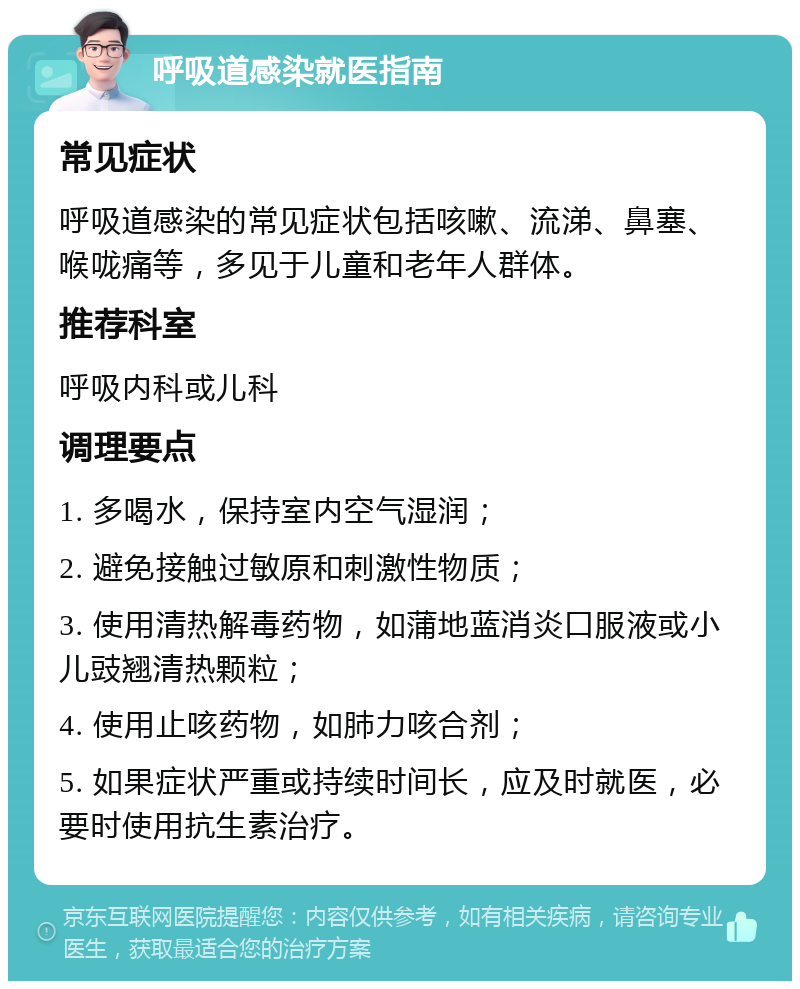 呼吸道感染就医指南 常见症状 呼吸道感染的常见症状包括咳嗽、流涕、鼻塞、喉咙痛等，多见于儿童和老年人群体。 推荐科室 呼吸内科或儿科 调理要点 1. 多喝水，保持室内空气湿润； 2. 避免接触过敏原和刺激性物质； 3. 使用清热解毒药物，如蒲地蓝消炎口服液或小儿豉翘清热颗粒； 4. 使用止咳药物，如肺力咳合剂； 5. 如果症状严重或持续时间长，应及时就医，必要时使用抗生素治疗。