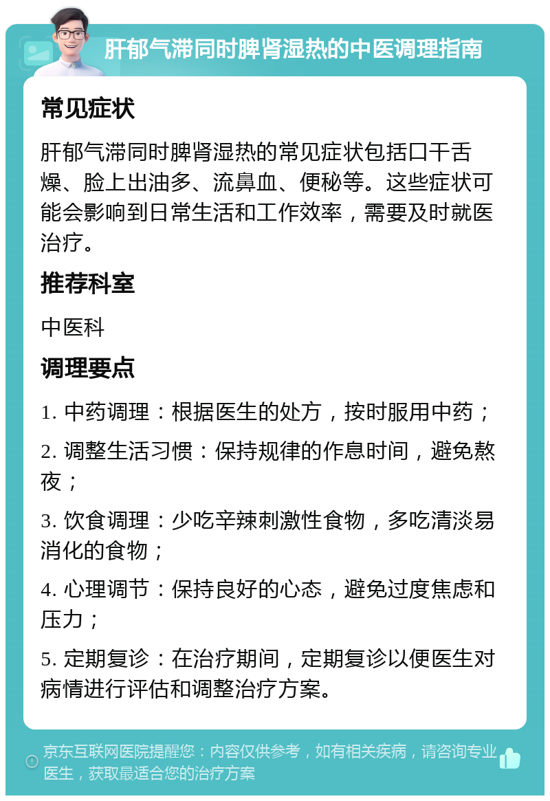 肝郁气滞同时脾肾湿热的中医调理指南 常见症状 肝郁气滞同时脾肾湿热的常见症状包括口干舌燥、脸上出油多、流鼻血、便秘等。这些症状可能会影响到日常生活和工作效率，需要及时就医治疗。 推荐科室 中医科 调理要点 1. 中药调理：根据医生的处方，按时服用中药； 2. 调整生活习惯：保持规律的作息时间，避免熬夜； 3. 饮食调理：少吃辛辣刺激性食物，多吃清淡易消化的食物； 4. 心理调节：保持良好的心态，避免过度焦虑和压力； 5. 定期复诊：在治疗期间，定期复诊以便医生对病情进行评估和调整治疗方案。