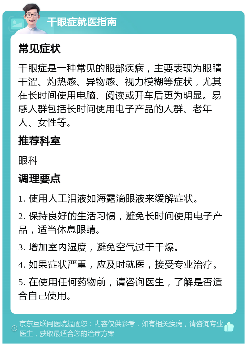 干眼症就医指南 常见症状 干眼症是一种常见的眼部疾病，主要表现为眼睛干涩、灼热感、异物感、视力模糊等症状，尤其在长时间使用电脑、阅读或开车后更为明显。易感人群包括长时间使用电子产品的人群、老年人、女性等。 推荐科室 眼科 调理要点 1. 使用人工泪液如海露滴眼液来缓解症状。 2. 保持良好的生活习惯，避免长时间使用电子产品，适当休息眼睛。 3. 增加室内湿度，避免空气过于干燥。 4. 如果症状严重，应及时就医，接受专业治疗。 5. 在使用任何药物前，请咨询医生，了解是否适合自己使用。