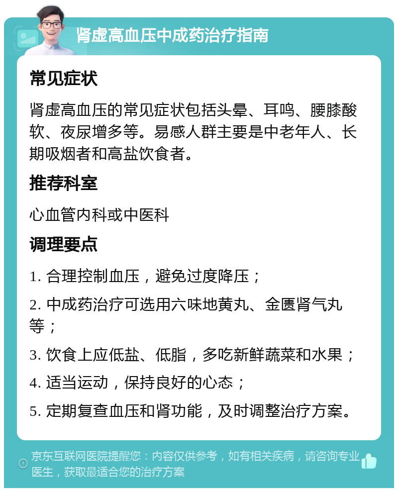 肾虚高血压中成药治疗指南 常见症状 肾虚高血压的常见症状包括头晕、耳鸣、腰膝酸软、夜尿增多等。易感人群主要是中老年人、长期吸烟者和高盐饮食者。 推荐科室 心血管内科或中医科 调理要点 1. 合理控制血压，避免过度降压； 2. 中成药治疗可选用六味地黄丸、金匮肾气丸等； 3. 饮食上应低盐、低脂，多吃新鲜蔬菜和水果； 4. 适当运动，保持良好的心态； 5. 定期复查血压和肾功能，及时调整治疗方案。