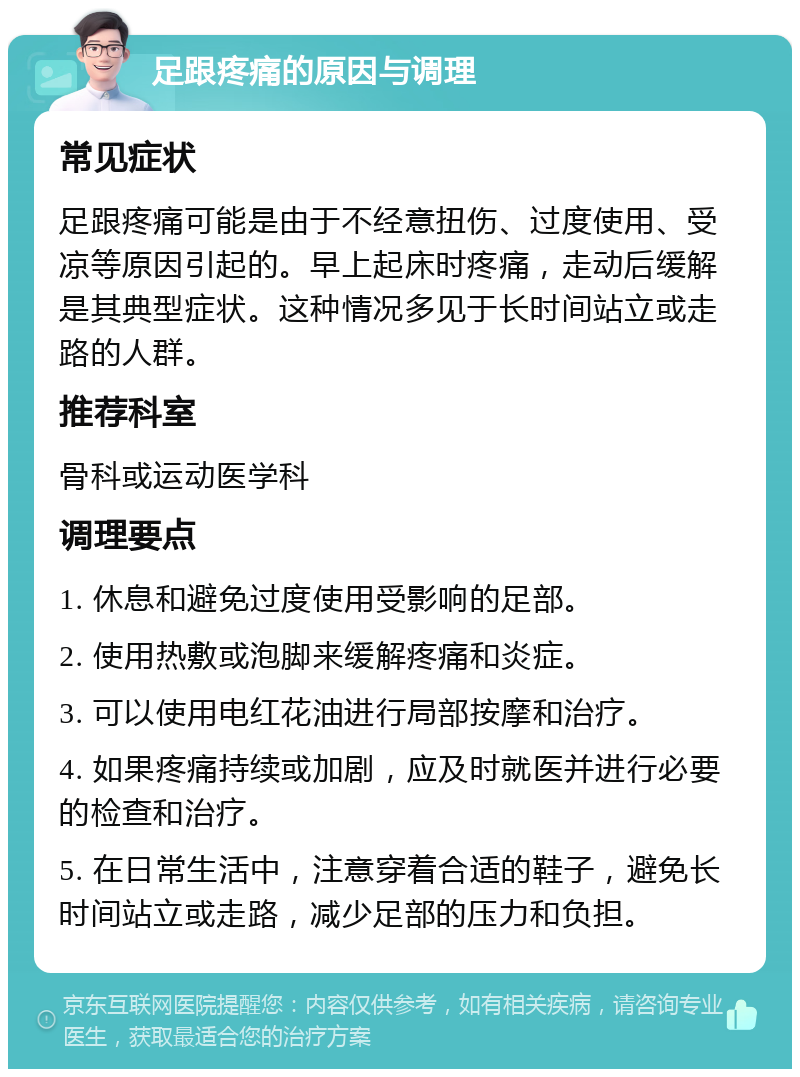 足跟疼痛的原因与调理 常见症状 足跟疼痛可能是由于不经意扭伤、过度使用、受凉等原因引起的。早上起床时疼痛，走动后缓解是其典型症状。这种情况多见于长时间站立或走路的人群。 推荐科室 骨科或运动医学科 调理要点 1. 休息和避免过度使用受影响的足部。 2. 使用热敷或泡脚来缓解疼痛和炎症。 3. 可以使用电红花油进行局部按摩和治疗。 4. 如果疼痛持续或加剧，应及时就医并进行必要的检查和治疗。 5. 在日常生活中，注意穿着合适的鞋子，避免长时间站立或走路，减少足部的压力和负担。