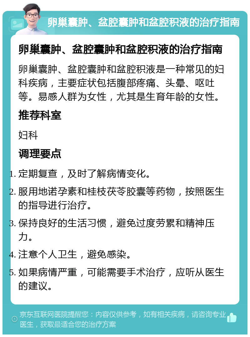 卵巢囊肿、盆腔囊肿和盆腔积液的治疗指南 卵巢囊肿、盆腔囊肿和盆腔积液的治疗指南 卵巢囊肿、盆腔囊肿和盆腔积液是一种常见的妇科疾病，主要症状包括腹部疼痛、头晕、呕吐等。易感人群为女性，尤其是生育年龄的女性。 推荐科室 妇科 调理要点 定期复查，及时了解病情变化。 服用地诺孕素和桂枝茯苓胶囊等药物，按照医生的指导进行治疗。 保持良好的生活习惯，避免过度劳累和精神压力。 注意个人卫生，避免感染。 如果病情严重，可能需要手术治疗，应听从医生的建议。