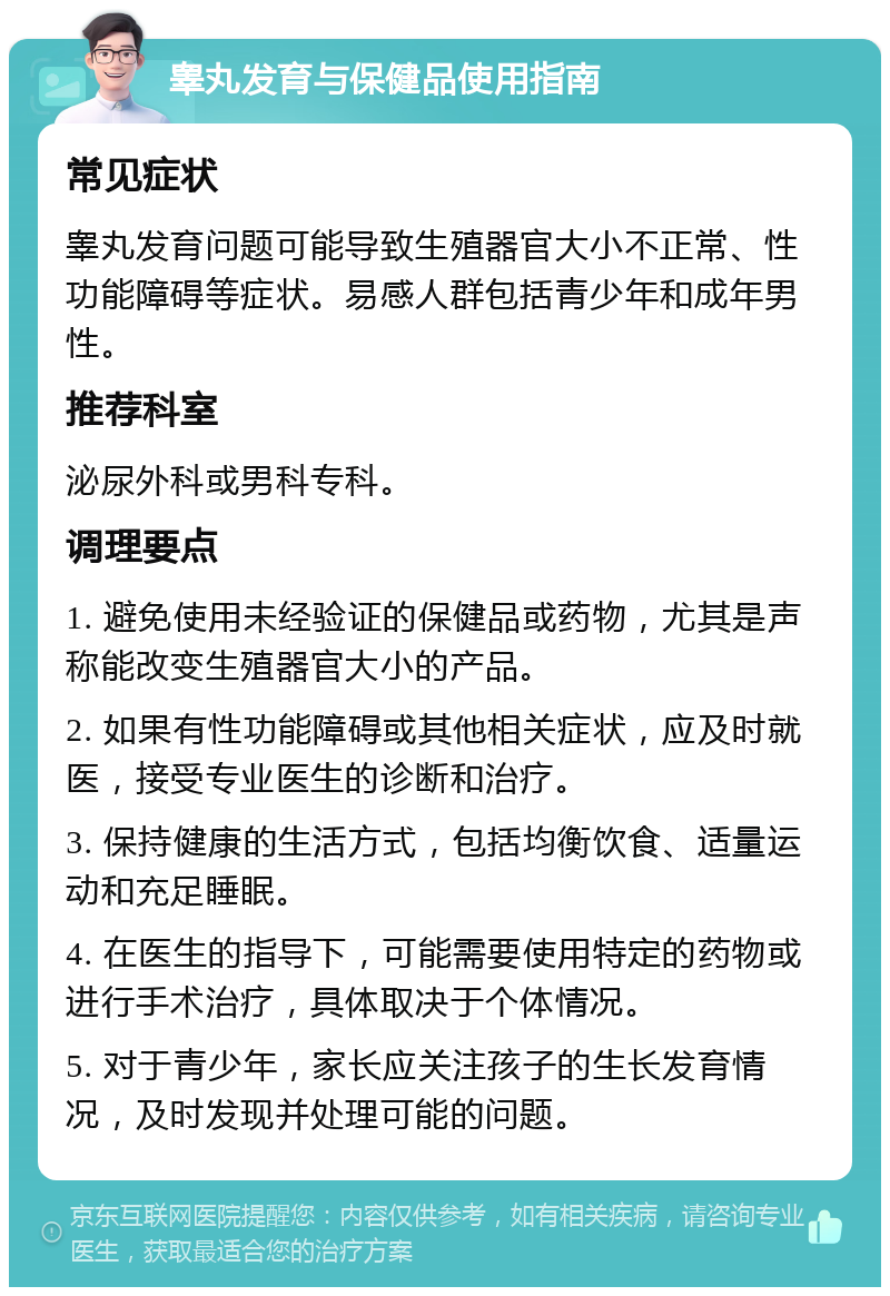 睾丸发育与保健品使用指南 常见症状 睾丸发育问题可能导致生殖器官大小不正常、性功能障碍等症状。易感人群包括青少年和成年男性。 推荐科室 泌尿外科或男科专科。 调理要点 1. 避免使用未经验证的保健品或药物，尤其是声称能改变生殖器官大小的产品。 2. 如果有性功能障碍或其他相关症状，应及时就医，接受专业医生的诊断和治疗。 3. 保持健康的生活方式，包括均衡饮食、适量运动和充足睡眠。 4. 在医生的指导下，可能需要使用特定的药物或进行手术治疗，具体取决于个体情况。 5. 对于青少年，家长应关注孩子的生长发育情况，及时发现并处理可能的问题。