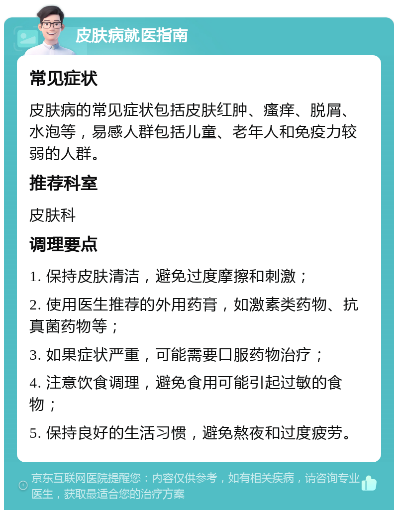 皮肤病就医指南 常见症状 皮肤病的常见症状包括皮肤红肿、瘙痒、脱屑、水泡等，易感人群包括儿童、老年人和免疫力较弱的人群。 推荐科室 皮肤科 调理要点 1. 保持皮肤清洁，避免过度摩擦和刺激； 2. 使用医生推荐的外用药膏，如激素类药物、抗真菌药物等； 3. 如果症状严重，可能需要口服药物治疗； 4. 注意饮食调理，避免食用可能引起过敏的食物； 5. 保持良好的生活习惯，避免熬夜和过度疲劳。