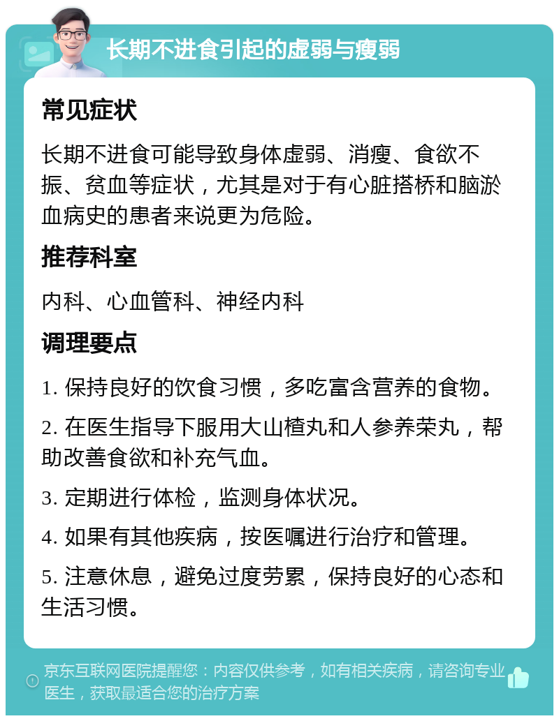 长期不进食引起的虚弱与瘦弱 常见症状 长期不进食可能导致身体虚弱、消瘦、食欲不振、贫血等症状，尤其是对于有心脏搭桥和脑淤血病史的患者来说更为危险。 推荐科室 内科、心血管科、神经内科 调理要点 1. 保持良好的饮食习惯，多吃富含营养的食物。 2. 在医生指导下服用大山楂丸和人参养荣丸，帮助改善食欲和补充气血。 3. 定期进行体检，监测身体状况。 4. 如果有其他疾病，按医嘱进行治疗和管理。 5. 注意休息，避免过度劳累，保持良好的心态和生活习惯。