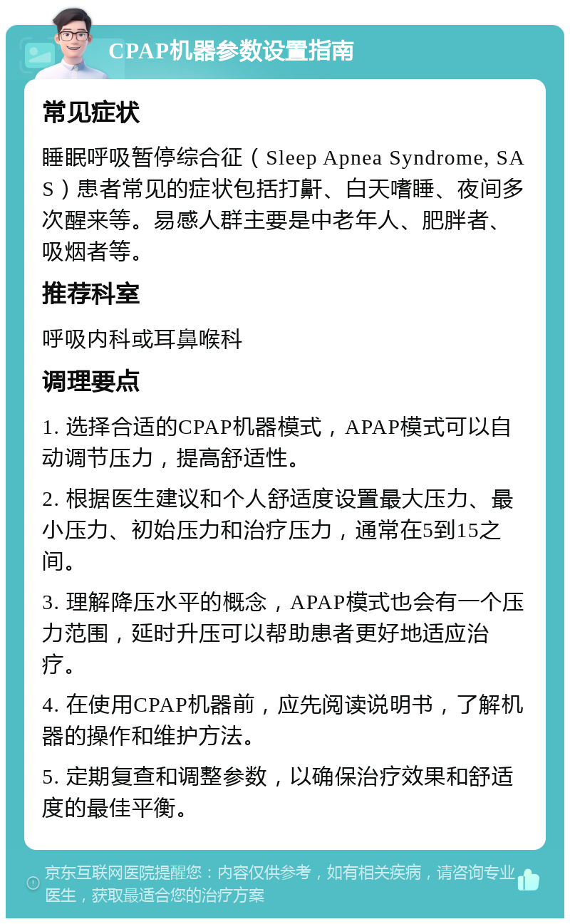 CPAP机器参数设置指南 常见症状 睡眠呼吸暂停综合征（Sleep Apnea Syndrome, SAS）患者常见的症状包括打鼾、白天嗜睡、夜间多次醒来等。易感人群主要是中老年人、肥胖者、吸烟者等。 推荐科室 呼吸内科或耳鼻喉科 调理要点 1. 选择合适的CPAP机器模式，APAP模式可以自动调节压力，提高舒适性。 2. 根据医生建议和个人舒适度设置最大压力、最小压力、初始压力和治疗压力，通常在5到15之间。 3. 理解降压水平的概念，APAP模式也会有一个压力范围，延时升压可以帮助患者更好地适应治疗。 4. 在使用CPAP机器前，应先阅读说明书，了解机器的操作和维护方法。 5. 定期复查和调整参数，以确保治疗效果和舒适度的最佳平衡。