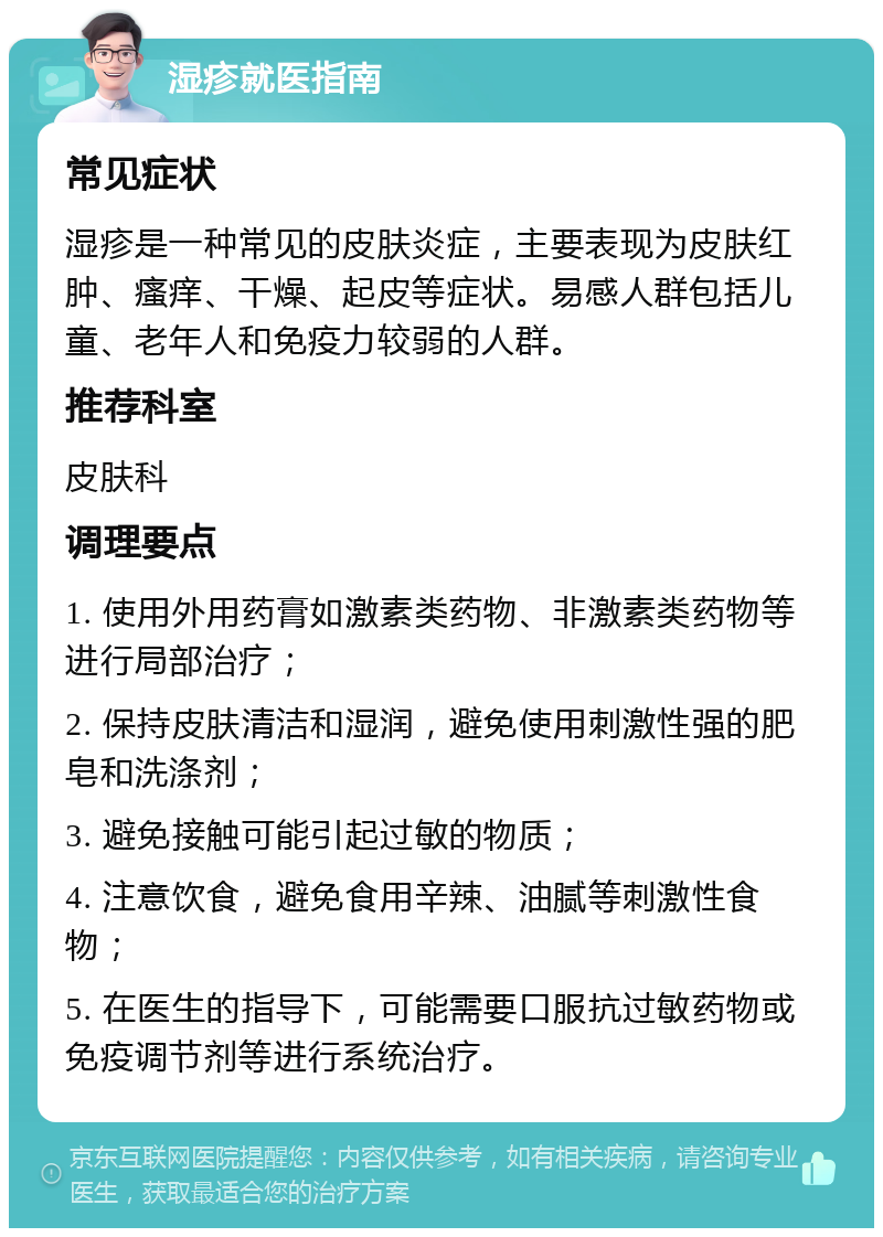 湿疹就医指南 常见症状 湿疹是一种常见的皮肤炎症，主要表现为皮肤红肿、瘙痒、干燥、起皮等症状。易感人群包括儿童、老年人和免疫力较弱的人群。 推荐科室 皮肤科 调理要点 1. 使用外用药膏如激素类药物、非激素类药物等进行局部治疗； 2. 保持皮肤清洁和湿润，避免使用刺激性强的肥皂和洗涤剂； 3. 避免接触可能引起过敏的物质； 4. 注意饮食，避免食用辛辣、油腻等刺激性食物； 5. 在医生的指导下，可能需要口服抗过敏药物或免疫调节剂等进行系统治疗。