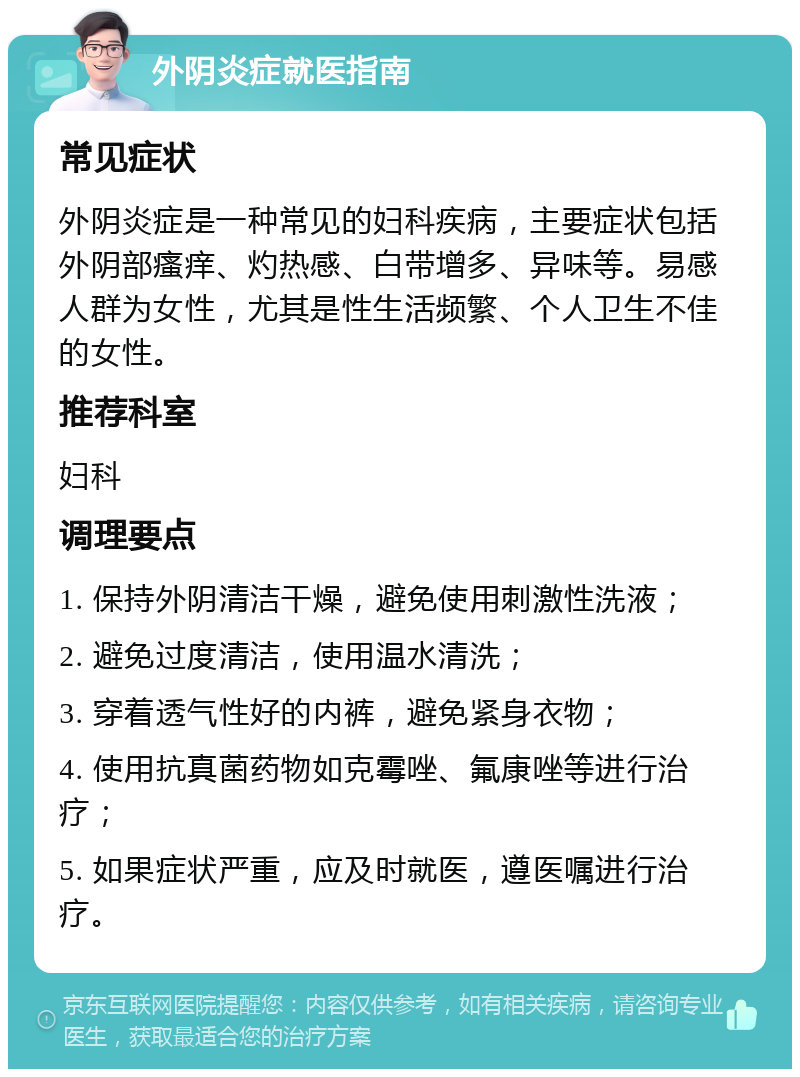 外阴炎症就医指南 常见症状 外阴炎症是一种常见的妇科疾病，主要症状包括外阴部瘙痒、灼热感、白带增多、异味等。易感人群为女性，尤其是性生活频繁、个人卫生不佳的女性。 推荐科室 妇科 调理要点 1. 保持外阴清洁干燥，避免使用刺激性洗液； 2. 避免过度清洁，使用温水清洗； 3. 穿着透气性好的内裤，避免紧身衣物； 4. 使用抗真菌药物如克霉唑、氟康唑等进行治疗； 5. 如果症状严重，应及时就医，遵医嘱进行治疗。