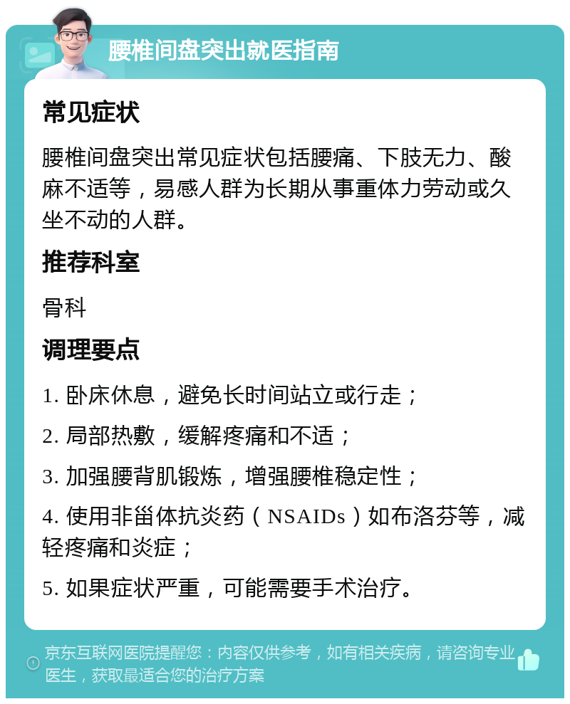 腰椎间盘突出就医指南 常见症状 腰椎间盘突出常见症状包括腰痛、下肢无力、酸麻不适等，易感人群为长期从事重体力劳动或久坐不动的人群。 推荐科室 骨科 调理要点 1. 卧床休息，避免长时间站立或行走； 2. 局部热敷，缓解疼痛和不适； 3. 加强腰背肌锻炼，增强腰椎稳定性； 4. 使用非甾体抗炎药（NSAIDs）如布洛芬等，减轻疼痛和炎症； 5. 如果症状严重，可能需要手术治疗。