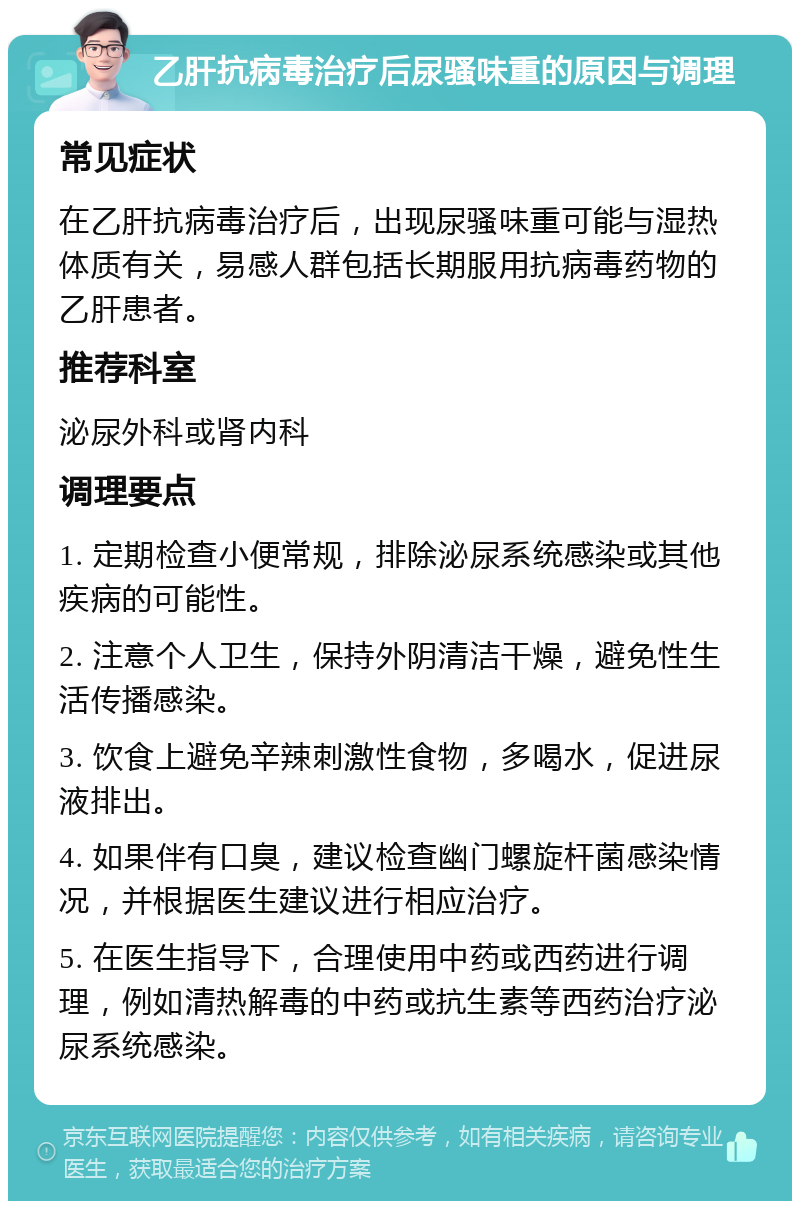 乙肝抗病毒治疗后尿骚味重的原因与调理 常见症状 在乙肝抗病毒治疗后，出现尿骚味重可能与湿热体质有关，易感人群包括长期服用抗病毒药物的乙肝患者。 推荐科室 泌尿外科或肾内科 调理要点 1. 定期检查小便常规，排除泌尿系统感染或其他疾病的可能性。 2. 注意个人卫生，保持外阴清洁干燥，避免性生活传播感染。 3. 饮食上避免辛辣刺激性食物，多喝水，促进尿液排出。 4. 如果伴有口臭，建议检查幽门螺旋杆菌感染情况，并根据医生建议进行相应治疗。 5. 在医生指导下，合理使用中药或西药进行调理，例如清热解毒的中药或抗生素等西药治疗泌尿系统感染。