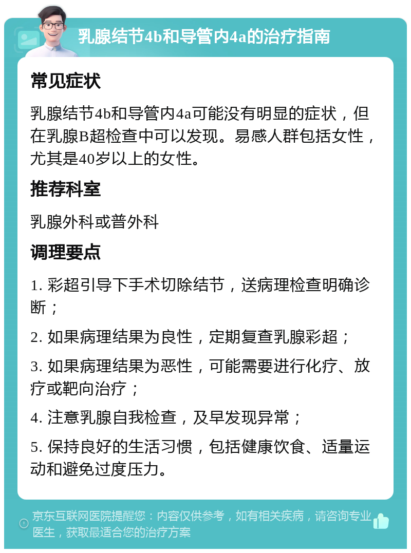 乳腺结节4b和导管内4a的治疗指南 常见症状 乳腺结节4b和导管内4a可能没有明显的症状，但在乳腺B超检查中可以发现。易感人群包括女性，尤其是40岁以上的女性。 推荐科室 乳腺外科或普外科 调理要点 1. 彩超引导下手术切除结节，送病理检查明确诊断； 2. 如果病理结果为良性，定期复查乳腺彩超； 3. 如果病理结果为恶性，可能需要进行化疗、放疗或靶向治疗； 4. 注意乳腺自我检查，及早发现异常； 5. 保持良好的生活习惯，包括健康饮食、适量运动和避免过度压力。