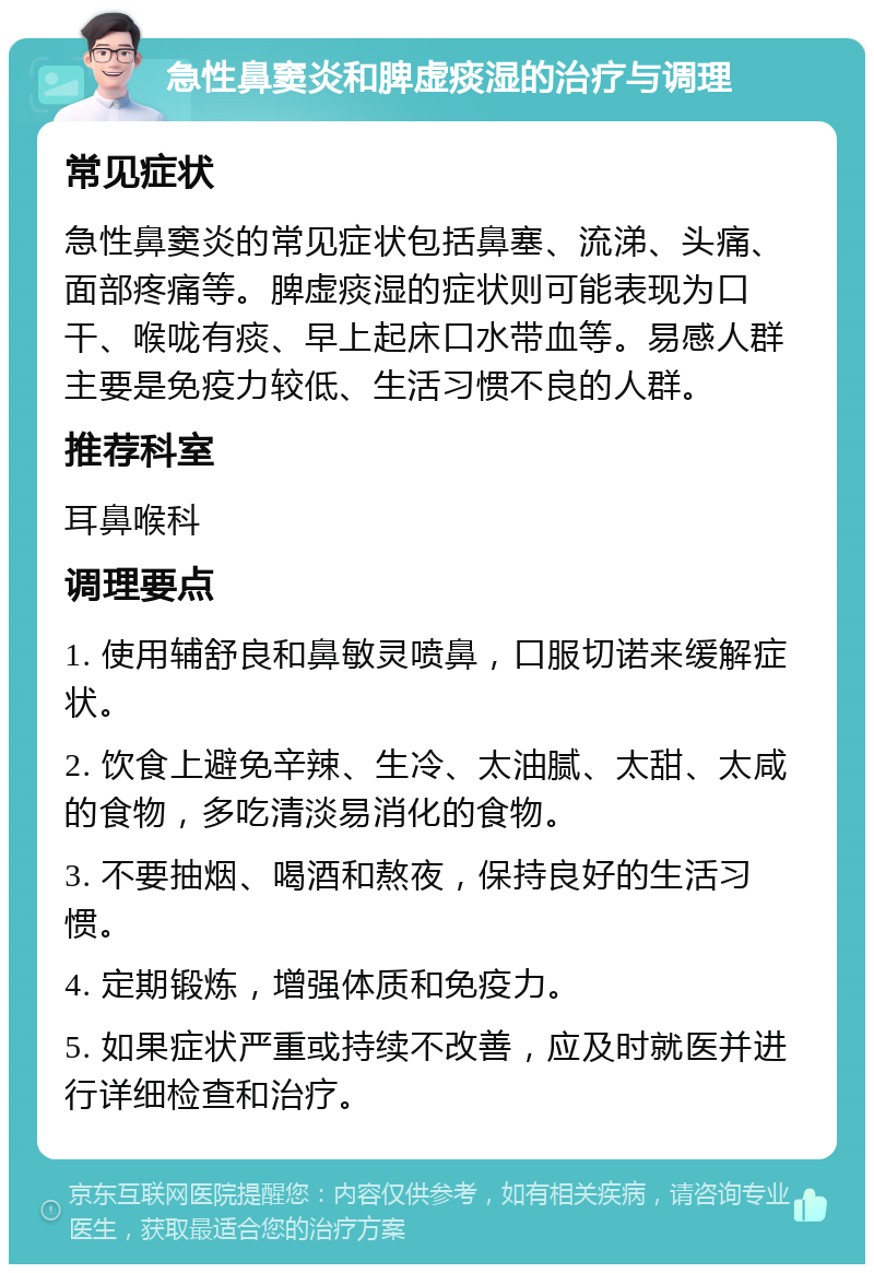 急性鼻窦炎和脾虚痰湿的治疗与调理 常见症状 急性鼻窦炎的常见症状包括鼻塞、流涕、头痛、面部疼痛等。脾虚痰湿的症状则可能表现为口干、喉咙有痰、早上起床口水带血等。易感人群主要是免疫力较低、生活习惯不良的人群。 推荐科室 耳鼻喉科 调理要点 1. 使用辅舒良和鼻敏灵喷鼻，口服切诺来缓解症状。 2. 饮食上避免辛辣、生冷、太油腻、太甜、太咸的食物，多吃清淡易消化的食物。 3. 不要抽烟、喝酒和熬夜，保持良好的生活习惯。 4. 定期锻炼，增强体质和免疫力。 5. 如果症状严重或持续不改善，应及时就医并进行详细检查和治疗。