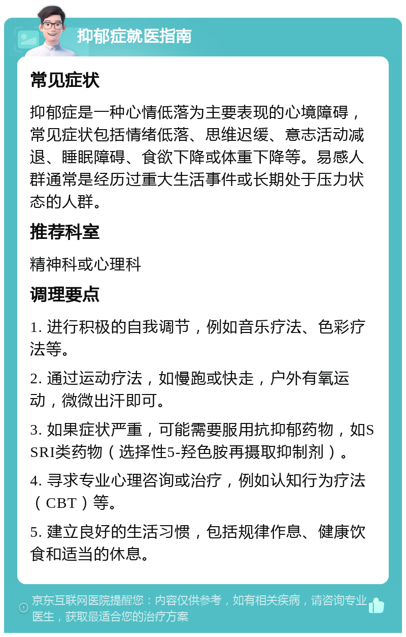 抑郁症就医指南 常见症状 抑郁症是一种心情低落为主要表现的心境障碍，常见症状包括情绪低落、思维迟缓、意志活动减退、睡眠障碍、食欲下降或体重下降等。易感人群通常是经历过重大生活事件或长期处于压力状态的人群。 推荐科室 精神科或心理科 调理要点 1. 进行积极的自我调节，例如音乐疗法、色彩疗法等。 2. 通过运动疗法，如慢跑或快走，户外有氧运动，微微出汗即可。 3. 如果症状严重，可能需要服用抗抑郁药物，如SSRI类药物（选择性5-羟色胺再摄取抑制剂）。 4. 寻求专业心理咨询或治疗，例如认知行为疗法（CBT）等。 5. 建立良好的生活习惯，包括规律作息、健康饮食和适当的休息。