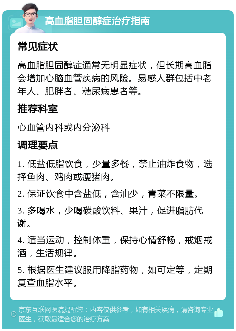 高血脂胆固醇症治疗指南 常见症状 高血脂胆固醇症通常无明显症状，但长期高血脂会增加心脑血管疾病的风险。易感人群包括中老年人、肥胖者、糖尿病患者等。 推荐科室 心血管内科或内分泌科 调理要点 1. 低盐低脂饮食，少量多餐，禁止油炸食物，选择鱼肉、鸡肉或瘦猪肉。 2. 保证饮食中含盐低，含油少，青菜不限量。 3. 多喝水，少喝碳酸饮料、果汁，促进脂肪代谢。 4. 适当运动，控制体重，保持心情舒畅，戒烟戒酒，生活规律。 5. 根据医生建议服用降脂药物，如可定等，定期复查血脂水平。