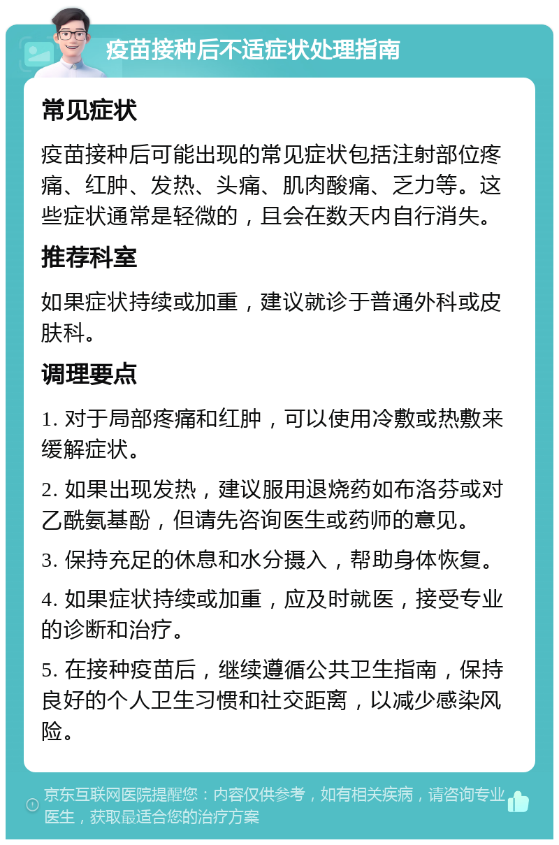 疫苗接种后不适症状处理指南 常见症状 疫苗接种后可能出现的常见症状包括注射部位疼痛、红肿、发热、头痛、肌肉酸痛、乏力等。这些症状通常是轻微的，且会在数天内自行消失。 推荐科室 如果症状持续或加重，建议就诊于普通外科或皮肤科。 调理要点 1. 对于局部疼痛和红肿，可以使用冷敷或热敷来缓解症状。 2. 如果出现发热，建议服用退烧药如布洛芬或对乙酰氨基酚，但请先咨询医生或药师的意见。 3. 保持充足的休息和水分摄入，帮助身体恢复。 4. 如果症状持续或加重，应及时就医，接受专业的诊断和治疗。 5. 在接种疫苗后，继续遵循公共卫生指南，保持良好的个人卫生习惯和社交距离，以减少感染风险。