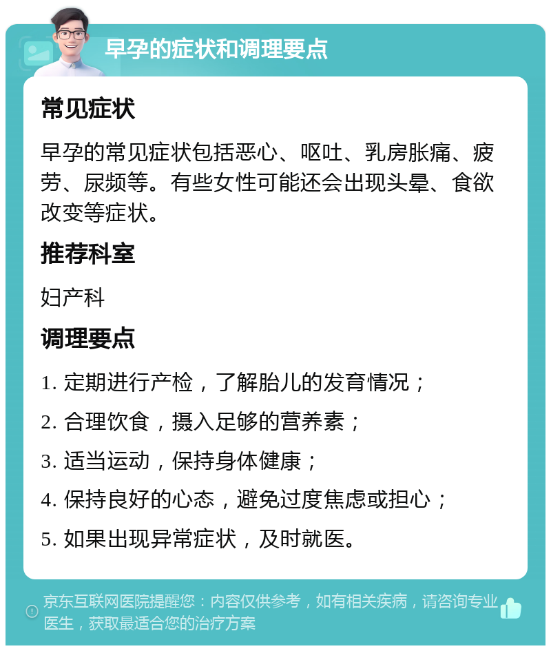 早孕的症状和调理要点 常见症状 早孕的常见症状包括恶心、呕吐、乳房胀痛、疲劳、尿频等。有些女性可能还会出现头晕、食欲改变等症状。 推荐科室 妇产科 调理要点 1. 定期进行产检，了解胎儿的发育情况； 2. 合理饮食，摄入足够的营养素； 3. 适当运动，保持身体健康； 4. 保持良好的心态，避免过度焦虑或担心； 5. 如果出现异常症状，及时就医。