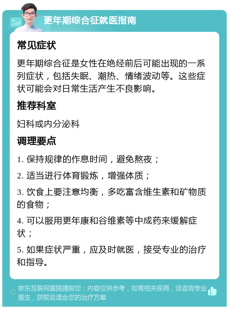 更年期综合征就医指南 常见症状 更年期综合征是女性在绝经前后可能出现的一系列症状，包括失眠、潮热、情绪波动等。这些症状可能会对日常生活产生不良影响。 推荐科室 妇科或内分泌科 调理要点 1. 保持规律的作息时间，避免熬夜； 2. 适当进行体育锻炼，增强体质； 3. 饮食上要注意均衡，多吃富含维生素和矿物质的食物； 4. 可以服用更年康和谷维素等中成药来缓解症状； 5. 如果症状严重，应及时就医，接受专业的治疗和指导。