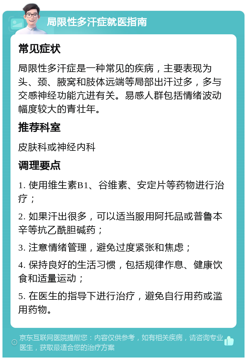 局限性多汗症就医指南 常见症状 局限性多汗症是一种常见的疾病，主要表现为头、颈、腋窝和肢体远端等局部出汗过多，多与交感神经功能亢进有关。易感人群包括情绪波动幅度较大的青壮年。 推荐科室 皮肤科或神经内科 调理要点 1. 使用维生素B1、谷维素、安定片等药物进行治疗； 2. 如果汗出很多，可以适当服用阿托品或普鲁本辛等抗乙酰胆碱药； 3. 注意情绪管理，避免过度紧张和焦虑； 4. 保持良好的生活习惯，包括规律作息、健康饮食和适量运动； 5. 在医生的指导下进行治疗，避免自行用药或滥用药物。