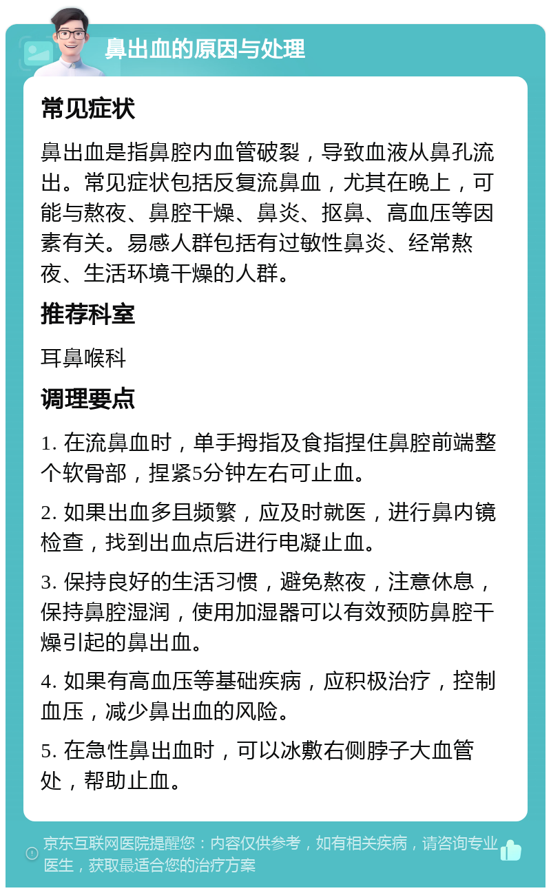 鼻出血的原因与处理 常见症状 鼻出血是指鼻腔内血管破裂，导致血液从鼻孔流出。常见症状包括反复流鼻血，尤其在晚上，可能与熬夜、鼻腔干燥、鼻炎、抠鼻、高血压等因素有关。易感人群包括有过敏性鼻炎、经常熬夜、生活环境干燥的人群。 推荐科室 耳鼻喉科 调理要点 1. 在流鼻血时，单手拇指及食指捏住鼻腔前端整个软骨部，捏紧5分钟左右可止血。 2. 如果出血多且频繁，应及时就医，进行鼻内镜检查，找到出血点后进行电凝止血。 3. 保持良好的生活习惯，避免熬夜，注意休息，保持鼻腔湿润，使用加湿器可以有效预防鼻腔干燥引起的鼻出血。 4. 如果有高血压等基础疾病，应积极治疗，控制血压，减少鼻出血的风险。 5. 在急性鼻出血时，可以冰敷右侧脖子大血管处，帮助止血。