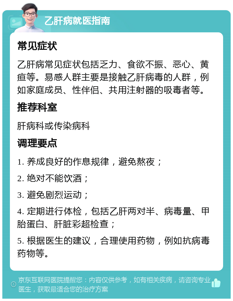 乙肝病就医指南 常见症状 乙肝病常见症状包括乏力、食欲不振、恶心、黄疸等。易感人群主要是接触乙肝病毒的人群，例如家庭成员、性伴侣、共用注射器的吸毒者等。 推荐科室 肝病科或传染病科 调理要点 1. 养成良好的作息规律，避免熬夜； 2. 绝对不能饮酒； 3. 避免剧烈运动； 4. 定期进行体检，包括乙肝两对半、病毒量、甲胎蛋白、肝脏彩超检查； 5. 根据医生的建议，合理使用药物，例如抗病毒药物等。