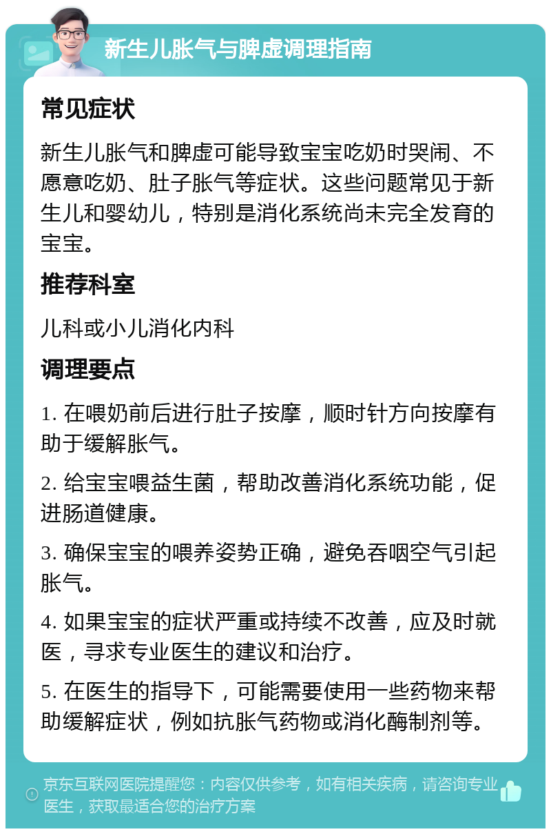 新生儿胀气与脾虚调理指南 常见症状 新生儿胀气和脾虚可能导致宝宝吃奶时哭闹、不愿意吃奶、肚子胀气等症状。这些问题常见于新生儿和婴幼儿，特别是消化系统尚未完全发育的宝宝。 推荐科室 儿科或小儿消化内科 调理要点 1. 在喂奶前后进行肚子按摩，顺时针方向按摩有助于缓解胀气。 2. 给宝宝喂益生菌，帮助改善消化系统功能，促进肠道健康。 3. 确保宝宝的喂养姿势正确，避免吞咽空气引起胀气。 4. 如果宝宝的症状严重或持续不改善，应及时就医，寻求专业医生的建议和治疗。 5. 在医生的指导下，可能需要使用一些药物来帮助缓解症状，例如抗胀气药物或消化酶制剂等。