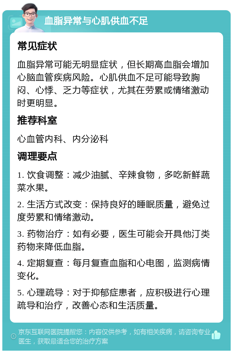 血脂异常与心肌供血不足 常见症状 血脂异常可能无明显症状，但长期高血脂会增加心脑血管疾病风险。心肌供血不足可能导致胸闷、心悸、乏力等症状，尤其在劳累或情绪激动时更明显。 推荐科室 心血管内科、内分泌科 调理要点 1. 饮食调整：减少油腻、辛辣食物，多吃新鲜蔬菜水果。 2. 生活方式改变：保持良好的睡眠质量，避免过度劳累和情绪激动。 3. 药物治疗：如有必要，医生可能会开具他汀类药物来降低血脂。 4. 定期复查：每月复查血脂和心电图，监测病情变化。 5. 心理疏导：对于抑郁症患者，应积极进行心理疏导和治疗，改善心态和生活质量。