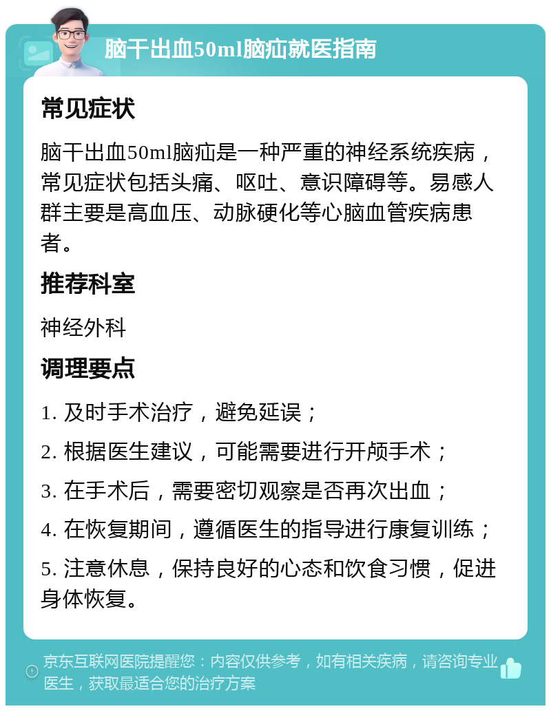 脑干出血50ml脑疝就医指南 常见症状 脑干出血50ml脑疝是一种严重的神经系统疾病，常见症状包括头痛、呕吐、意识障碍等。易感人群主要是高血压、动脉硬化等心脑血管疾病患者。 推荐科室 神经外科 调理要点 1. 及时手术治疗，避免延误； 2. 根据医生建议，可能需要进行开颅手术； 3. 在手术后，需要密切观察是否再次出血； 4. 在恢复期间，遵循医生的指导进行康复训练； 5. 注意休息，保持良好的心态和饮食习惯，促进身体恢复。