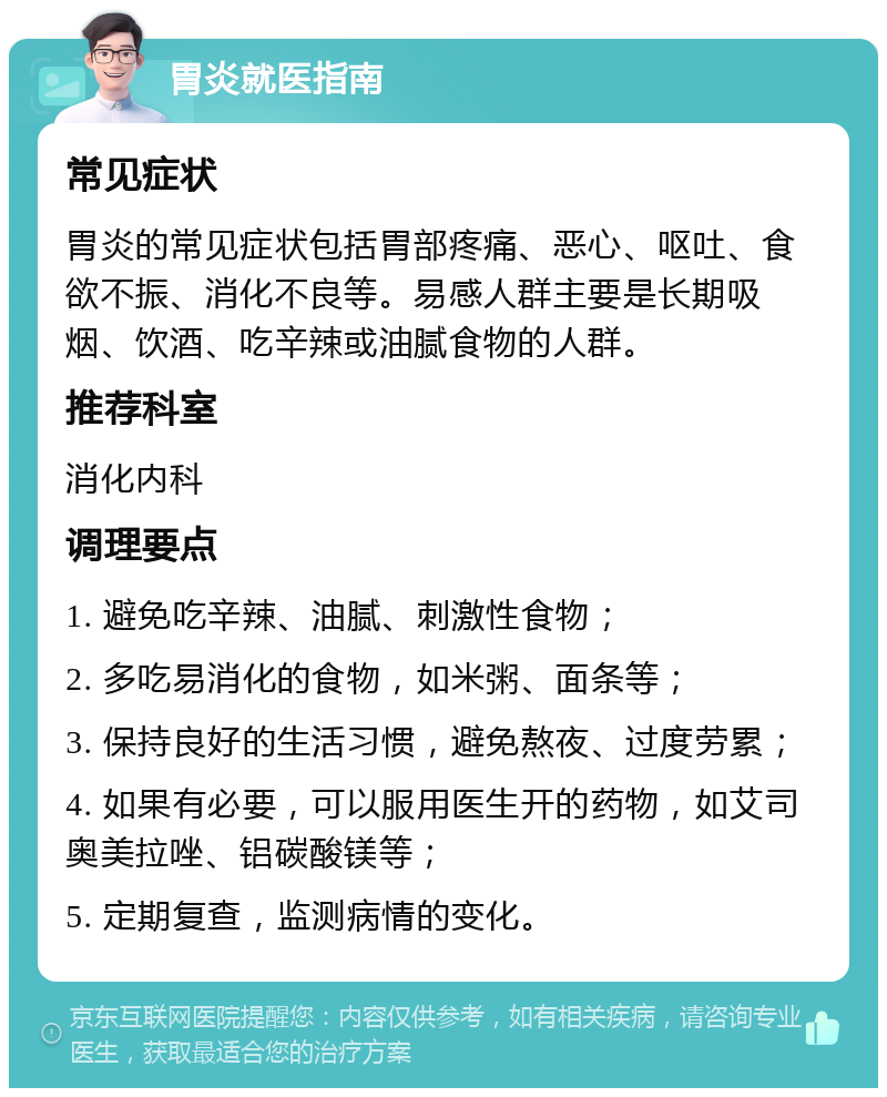 胃炎就医指南 常见症状 胃炎的常见症状包括胃部疼痛、恶心、呕吐、食欲不振、消化不良等。易感人群主要是长期吸烟、饮酒、吃辛辣或油腻食物的人群。 推荐科室 消化内科 调理要点 1. 避免吃辛辣、油腻、刺激性食物； 2. 多吃易消化的食物，如米粥、面条等； 3. 保持良好的生活习惯，避免熬夜、过度劳累； 4. 如果有必要，可以服用医生开的药物，如艾司奥美拉唑、铝碳酸镁等； 5. 定期复查，监测病情的变化。