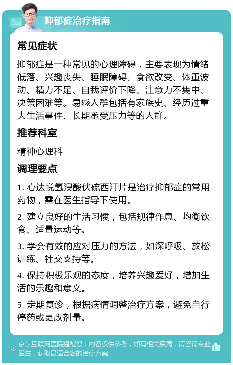 抑郁症治疗指南 常见症状 抑郁症是一种常见的心理障碍，主要表现为情绪低落、兴趣丧失、睡眠障碍、食欲改变、体重波动、精力不足、自我评价下降、注意力不集中、决策困难等。易感人群包括有家族史、经历过重大生活事件、长期承受压力等的人群。 推荐科室 精神心理科 调理要点 1. 心达悦氢溴酸伏硫西汀片是治疗抑郁症的常用药物，需在医生指导下使用。 2. 建立良好的生活习惯，包括规律作息、均衡饮食、适量运动等。 3. 学会有效的应对压力的方法，如深呼吸、放松训练、社交支持等。 4. 保持积极乐观的态度，培养兴趣爱好，增加生活的乐趣和意义。 5. 定期复诊，根据病情调整治疗方案，避免自行停药或更改剂量。