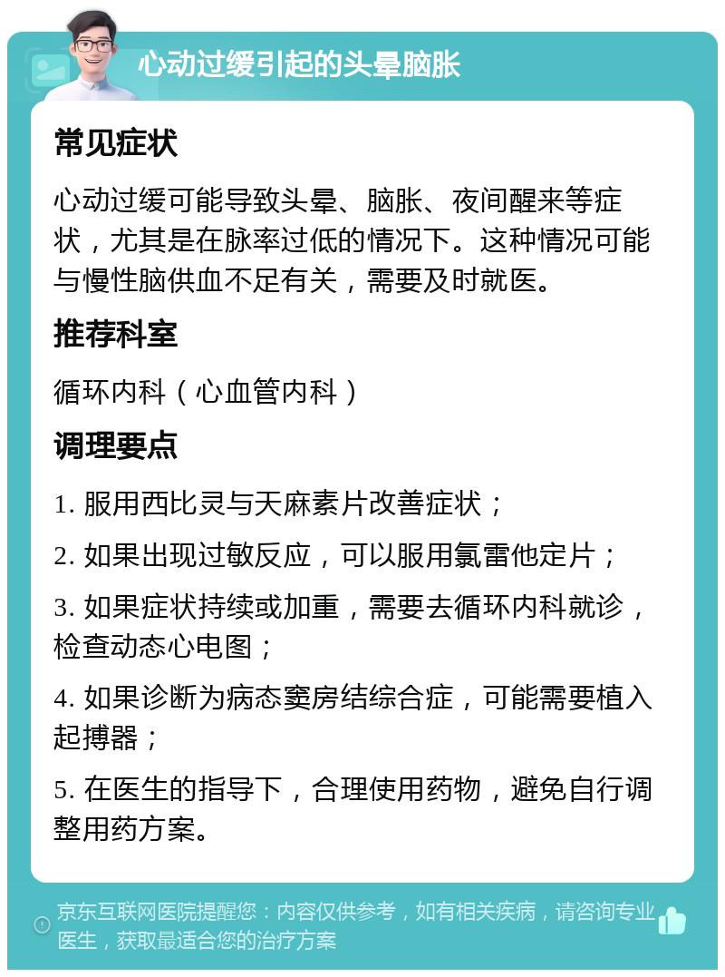 心动过缓引起的头晕脑胀 常见症状 心动过缓可能导致头晕、脑胀、夜间醒来等症状，尤其是在脉率过低的情况下。这种情况可能与慢性脑供血不足有关，需要及时就医。 推荐科室 循环内科（心血管内科） 调理要点 1. 服用西比灵与天麻素片改善症状； 2. 如果出现过敏反应，可以服用氯雷他定片； 3. 如果症状持续或加重，需要去循环内科就诊，检查动态心电图； 4. 如果诊断为病态窦房结综合症，可能需要植入起搏器； 5. 在医生的指导下，合理使用药物，避免自行调整用药方案。