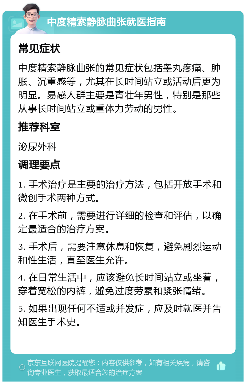 中度精索静脉曲张就医指南 常见症状 中度精索静脉曲张的常见症状包括睾丸疼痛、肿胀、沉重感等，尤其在长时间站立或活动后更为明显。易感人群主要是青壮年男性，特别是那些从事长时间站立或重体力劳动的男性。 推荐科室 泌尿外科 调理要点 1. 手术治疗是主要的治疗方法，包括开放手术和微创手术两种方式。 2. 在手术前，需要进行详细的检查和评估，以确定最适合的治疗方案。 3. 手术后，需要注意休息和恢复，避免剧烈运动和性生活，直至医生允许。 4. 在日常生活中，应该避免长时间站立或坐着，穿着宽松的内裤，避免过度劳累和紧张情绪。 5. 如果出现任何不适或并发症，应及时就医并告知医生手术史。