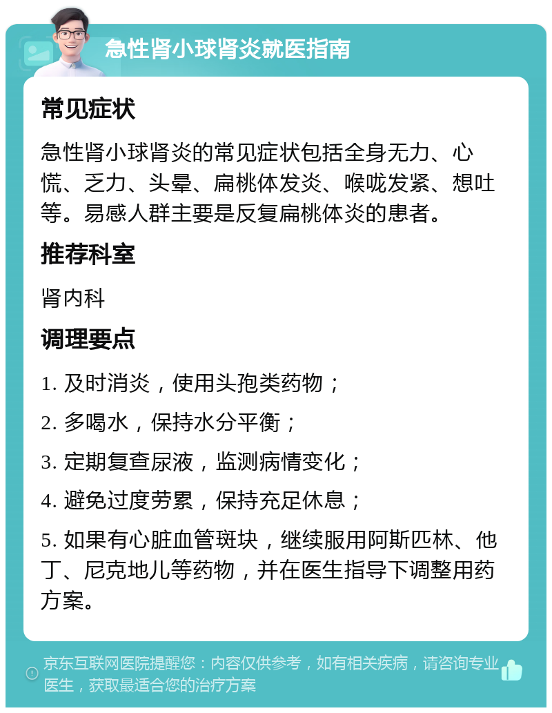 急性肾小球肾炎就医指南 常见症状 急性肾小球肾炎的常见症状包括全身无力、心慌、乏力、头晕、扁桃体发炎、喉咙发紧、想吐等。易感人群主要是反复扁桃体炎的患者。 推荐科室 肾内科 调理要点 1. 及时消炎，使用头孢类药物； 2. 多喝水，保持水分平衡； 3. 定期复查尿液，监测病情变化； 4. 避免过度劳累，保持充足休息； 5. 如果有心脏血管斑块，继续服用阿斯匹林、他丁、尼克地儿等药物，并在医生指导下调整用药方案。