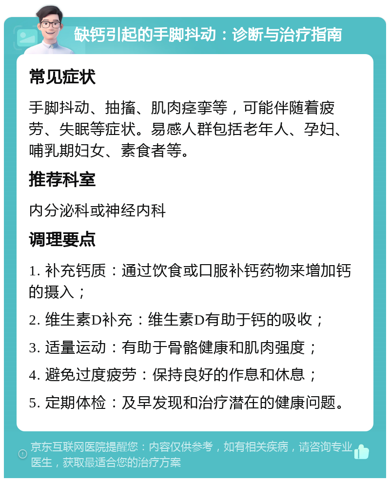 缺钙引起的手脚抖动：诊断与治疗指南 常见症状 手脚抖动、抽搐、肌肉痉挛等，可能伴随着疲劳、失眠等症状。易感人群包括老年人、孕妇、哺乳期妇女、素食者等。 推荐科室 内分泌科或神经内科 调理要点 1. 补充钙质：通过饮食或口服补钙药物来增加钙的摄入； 2. 维生素D补充：维生素D有助于钙的吸收； 3. 适量运动：有助于骨骼健康和肌肉强度； 4. 避免过度疲劳：保持良好的作息和休息； 5. 定期体检：及早发现和治疗潜在的健康问题。