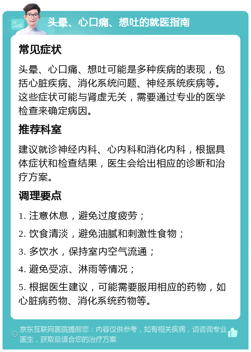 头晕、心口痛、想吐的就医指南 常见症状 头晕、心口痛、想吐可能是多种疾病的表现，包括心脏疾病、消化系统问题、神经系统疾病等。这些症状可能与肾虚无关，需要通过专业的医学检查来确定病因。 推荐科室 建议就诊神经内科、心内科和消化内科，根据具体症状和检查结果，医生会给出相应的诊断和治疗方案。 调理要点 1. 注意休息，避免过度疲劳； 2. 饮食清淡，避免油腻和刺激性食物； 3. 多饮水，保持室内空气流通； 4. 避免受凉、淋雨等情况； 5. 根据医生建议，可能需要服用相应的药物，如心脏病药物、消化系统药物等。