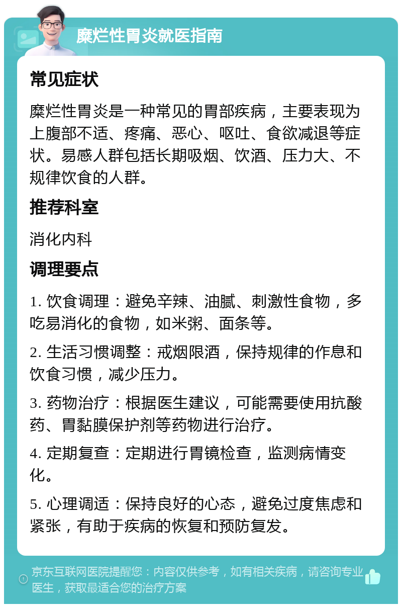 糜烂性胃炎就医指南 常见症状 糜烂性胃炎是一种常见的胃部疾病，主要表现为上腹部不适、疼痛、恶心、呕吐、食欲减退等症状。易感人群包括长期吸烟、饮酒、压力大、不规律饮食的人群。 推荐科室 消化内科 调理要点 1. 饮食调理：避免辛辣、油腻、刺激性食物，多吃易消化的食物，如米粥、面条等。 2. 生活习惯调整：戒烟限酒，保持规律的作息和饮食习惯，减少压力。 3. 药物治疗：根据医生建议，可能需要使用抗酸药、胃黏膜保护剂等药物进行治疗。 4. 定期复查：定期进行胃镜检查，监测病情变化。 5. 心理调适：保持良好的心态，避免过度焦虑和紧张，有助于疾病的恢复和预防复发。