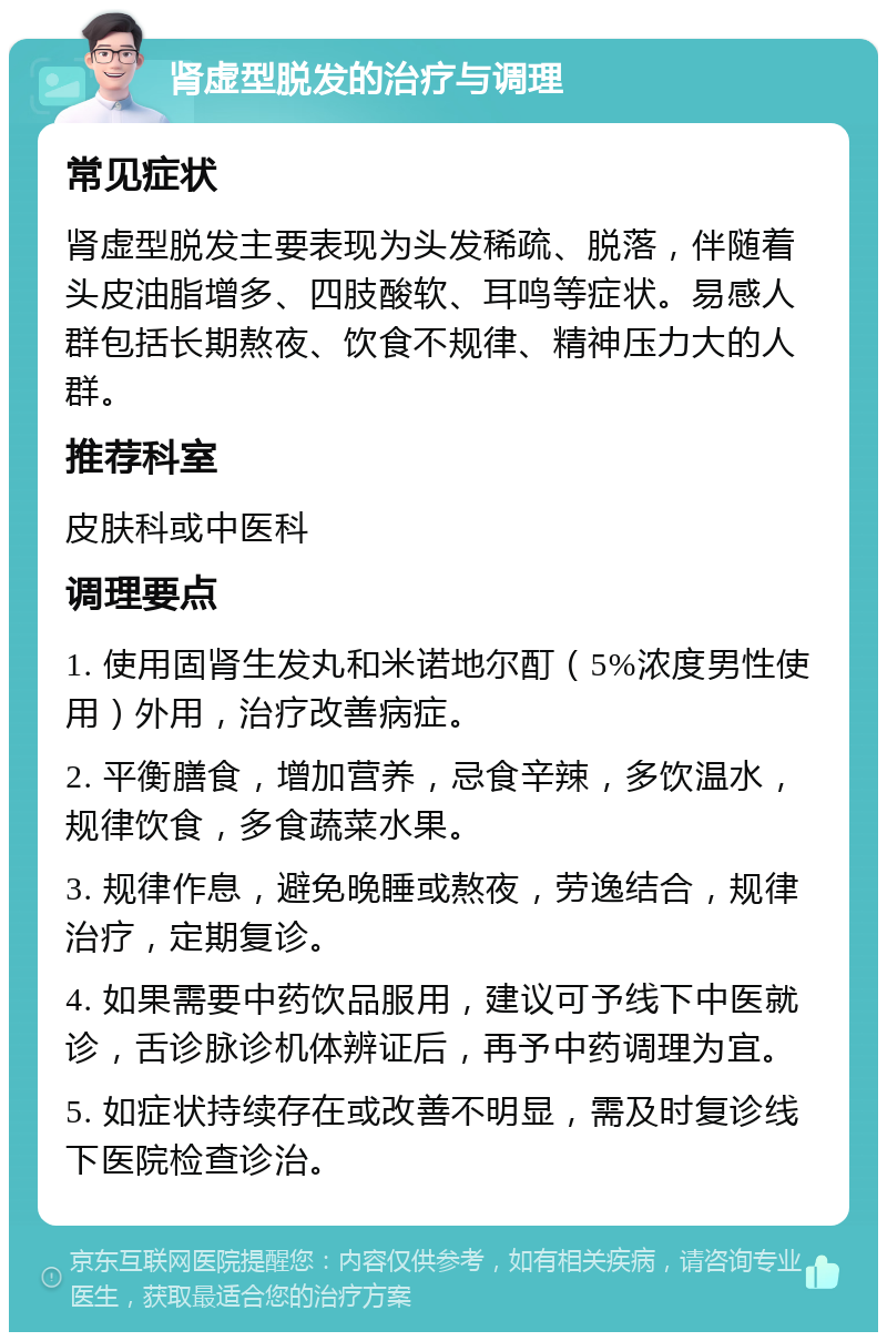 肾虚型脱发的治疗与调理 常见症状 肾虚型脱发主要表现为头发稀疏、脱落，伴随着头皮油脂增多、四肢酸软、耳鸣等症状。易感人群包括长期熬夜、饮食不规律、精神压力大的人群。 推荐科室 皮肤科或中医科 调理要点 1. 使用固肾生发丸和米诺地尔酊（5%浓度男性使用）外用，治疗改善病症。 2. 平衡膳食，增加营养，忌食辛辣，多饮温水，规律饮食，多食蔬菜水果。 3. 规律作息，避免晚睡或熬夜，劳逸结合，规律治疗，定期复诊。 4. 如果需要中药饮品服用，建议可予线下中医就诊，舌诊脉诊机体辨证后，再予中药调理为宜。 5. 如症状持续存在或改善不明显，需及时复诊线下医院检查诊治。