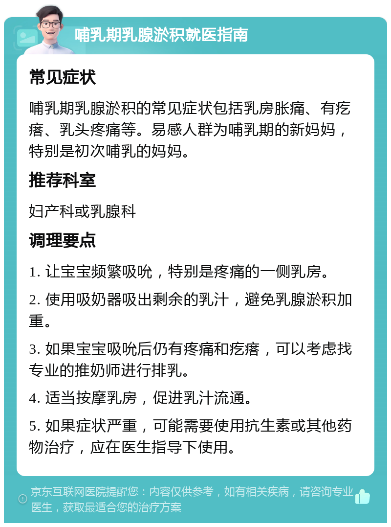 哺乳期乳腺淤积就医指南 常见症状 哺乳期乳腺淤积的常见症状包括乳房胀痛、有疙瘩、乳头疼痛等。易感人群为哺乳期的新妈妈，特别是初次哺乳的妈妈。 推荐科室 妇产科或乳腺科 调理要点 1. 让宝宝频繁吸吮，特别是疼痛的一侧乳房。 2. 使用吸奶器吸出剩余的乳汁，避免乳腺淤积加重。 3. 如果宝宝吸吮后仍有疼痛和疙瘩，可以考虑找专业的推奶师进行排乳。 4. 适当按摩乳房，促进乳汁流通。 5. 如果症状严重，可能需要使用抗生素或其他药物治疗，应在医生指导下使用。