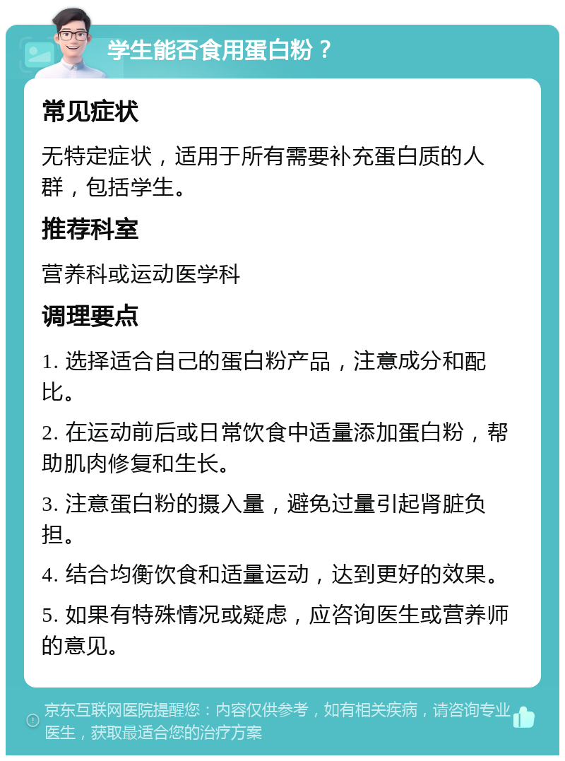 学生能否食用蛋白粉？ 常见症状 无特定症状，适用于所有需要补充蛋白质的人群，包括学生。 推荐科室 营养科或运动医学科 调理要点 1. 选择适合自己的蛋白粉产品，注意成分和配比。 2. 在运动前后或日常饮食中适量添加蛋白粉，帮助肌肉修复和生长。 3. 注意蛋白粉的摄入量，避免过量引起肾脏负担。 4. 结合均衡饮食和适量运动，达到更好的效果。 5. 如果有特殊情况或疑虑，应咨询医生或营养师的意见。