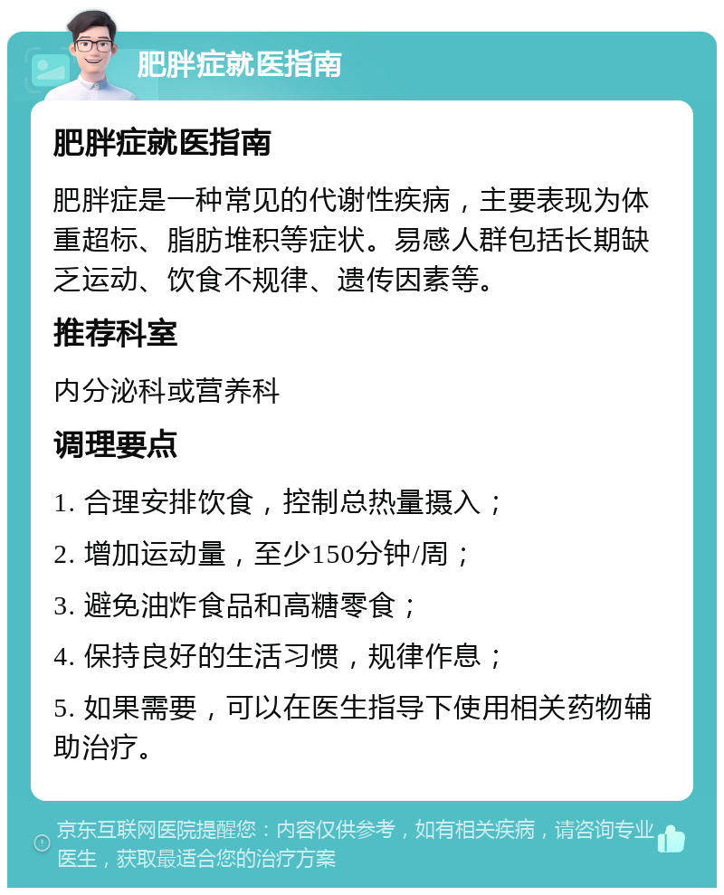 肥胖症就医指南 肥胖症就医指南 肥胖症是一种常见的代谢性疾病，主要表现为体重超标、脂肪堆积等症状。易感人群包括长期缺乏运动、饮食不规律、遗传因素等。 推荐科室 内分泌科或营养科 调理要点 1. 合理安排饮食，控制总热量摄入； 2. 增加运动量，至少150分钟/周； 3. 避免油炸食品和高糖零食； 4. 保持良好的生活习惯，规律作息； 5. 如果需要，可以在医生指导下使用相关药物辅助治疗。