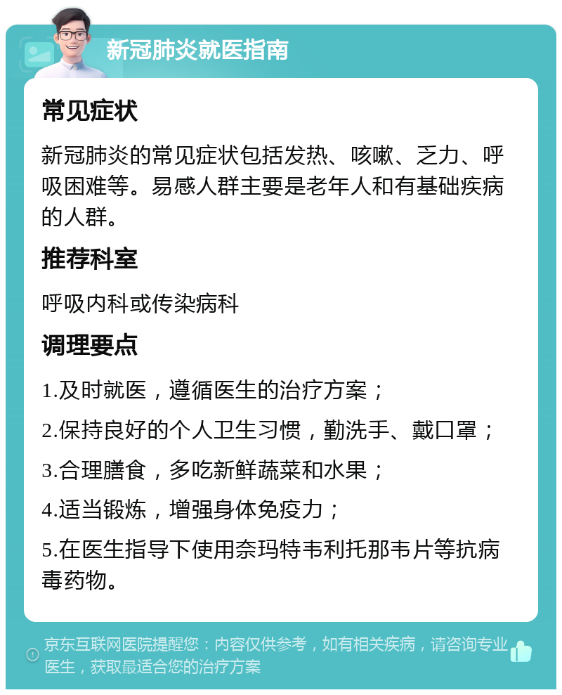 新冠肺炎就医指南 常见症状 新冠肺炎的常见症状包括发热、咳嗽、乏力、呼吸困难等。易感人群主要是老年人和有基础疾病的人群。 推荐科室 呼吸内科或传染病科 调理要点 1.及时就医，遵循医生的治疗方案； 2.保持良好的个人卫生习惯，勤洗手、戴口罩； 3.合理膳食，多吃新鲜蔬菜和水果； 4.适当锻炼，增强身体免疫力； 5.在医生指导下使用奈玛特韦利托那韦片等抗病毒药物。