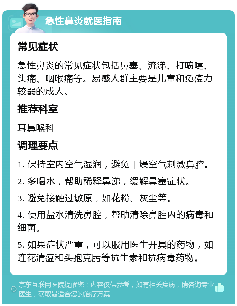 急性鼻炎就医指南 常见症状 急性鼻炎的常见症状包括鼻塞、流涕、打喷嚏、头痛、咽喉痛等。易感人群主要是儿童和免疫力较弱的成人。 推荐科室 耳鼻喉科 调理要点 1. 保持室内空气湿润，避免干燥空气刺激鼻腔。 2. 多喝水，帮助稀释鼻涕，缓解鼻塞症状。 3. 避免接触过敏原，如花粉、灰尘等。 4. 使用盐水清洗鼻腔，帮助清除鼻腔内的病毒和细菌。 5. 如果症状严重，可以服用医生开具的药物，如连花清瘟和头孢克肟等抗生素和抗病毒药物。