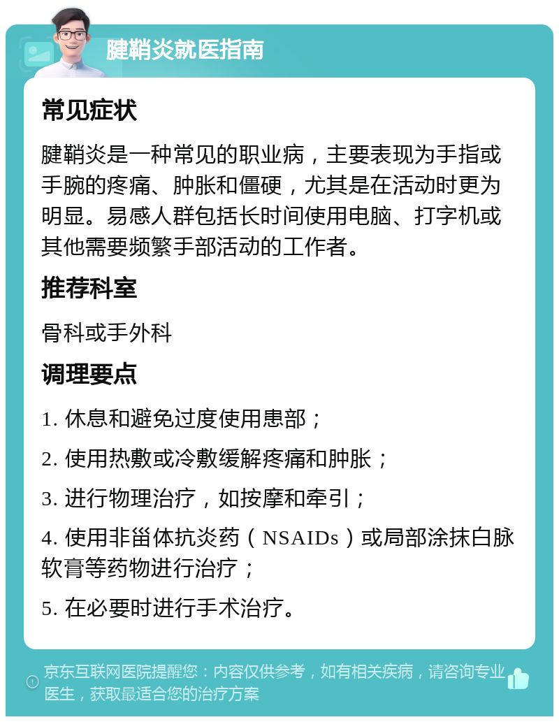 腱鞘炎就医指南 常见症状 腱鞘炎是一种常见的职业病，主要表现为手指或手腕的疼痛、肿胀和僵硬，尤其是在活动时更为明显。易感人群包括长时间使用电脑、打字机或其他需要频繁手部活动的工作者。 推荐科室 骨科或手外科 调理要点 1. 休息和避免过度使用患部； 2. 使用热敷或冷敷缓解疼痛和肿胀； 3. 进行物理治疗，如按摩和牵引； 4. 使用非甾体抗炎药（NSAIDs）或局部涂抹白脉软膏等药物进行治疗； 5. 在必要时进行手术治疗。