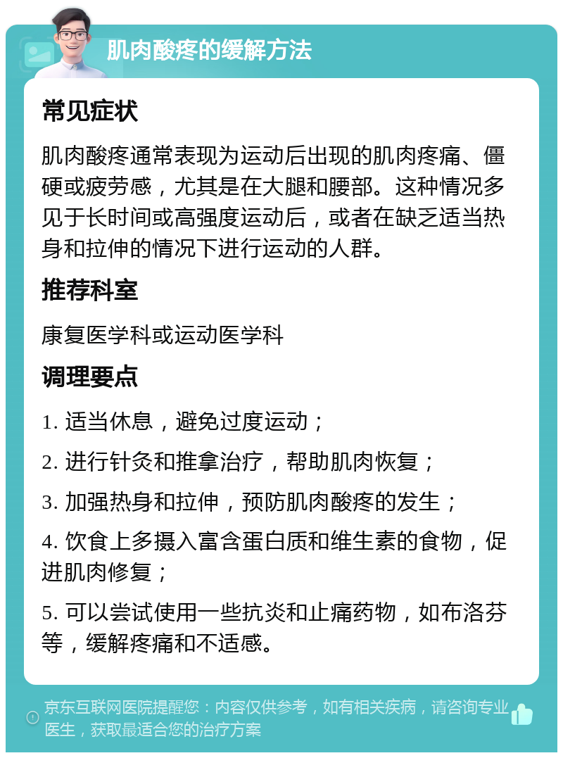 肌肉酸疼的缓解方法 常见症状 肌肉酸疼通常表现为运动后出现的肌肉疼痛、僵硬或疲劳感，尤其是在大腿和腰部。这种情况多见于长时间或高强度运动后，或者在缺乏适当热身和拉伸的情况下进行运动的人群。 推荐科室 康复医学科或运动医学科 调理要点 1. 适当休息，避免过度运动； 2. 进行针灸和推拿治疗，帮助肌肉恢复； 3. 加强热身和拉伸，预防肌肉酸疼的发生； 4. 饮食上多摄入富含蛋白质和维生素的食物，促进肌肉修复； 5. 可以尝试使用一些抗炎和止痛药物，如布洛芬等，缓解疼痛和不适感。