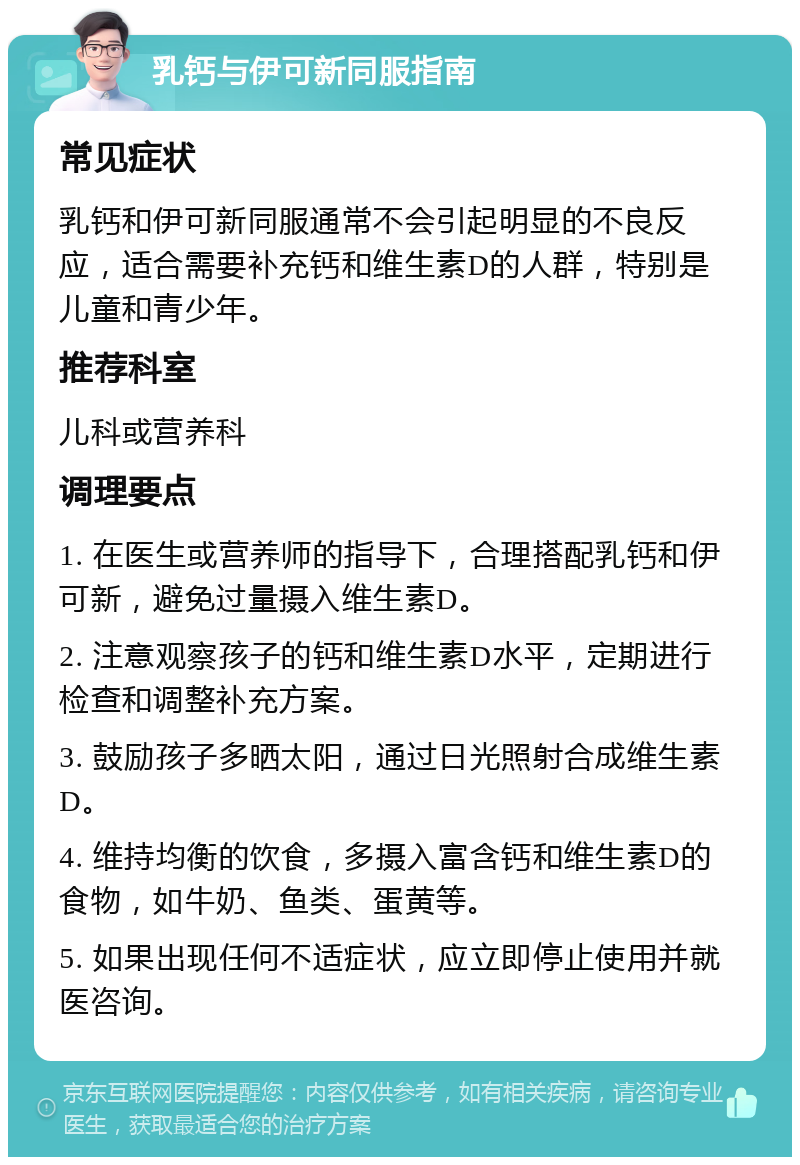 乳钙与伊可新同服指南 常见症状 乳钙和伊可新同服通常不会引起明显的不良反应，适合需要补充钙和维生素D的人群，特别是儿童和青少年。 推荐科室 儿科或营养科 调理要点 1. 在医生或营养师的指导下，合理搭配乳钙和伊可新，避免过量摄入维生素D。 2. 注意观察孩子的钙和维生素D水平，定期进行检查和调整补充方案。 3. 鼓励孩子多晒太阳，通过日光照射合成维生素D。 4. 维持均衡的饮食，多摄入富含钙和维生素D的食物，如牛奶、鱼类、蛋黄等。 5. 如果出现任何不适症状，应立即停止使用并就医咨询。