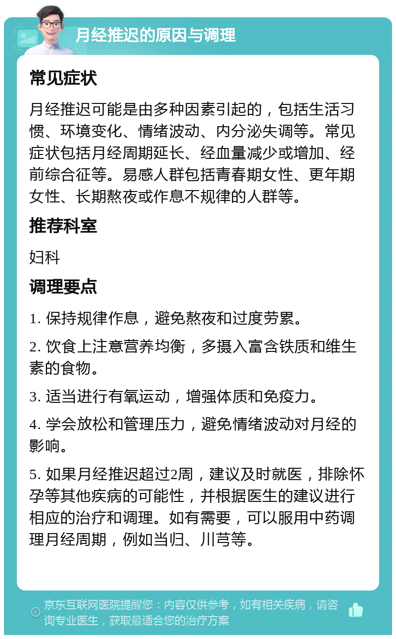 月经推迟的原因与调理 常见症状 月经推迟可能是由多种因素引起的，包括生活习惯、环境变化、情绪波动、内分泌失调等。常见症状包括月经周期延长、经血量减少或增加、经前综合征等。易感人群包括青春期女性、更年期女性、长期熬夜或作息不规律的人群等。 推荐科室 妇科 调理要点 1. 保持规律作息，避免熬夜和过度劳累。 2. 饮食上注意营养均衡，多摄入富含铁质和维生素的食物。 3. 适当进行有氧运动，增强体质和免疫力。 4. 学会放松和管理压力，避免情绪波动对月经的影响。 5. 如果月经推迟超过2周，建议及时就医，排除怀孕等其他疾病的可能性，并根据医生的建议进行相应的治疗和调理。如有需要，可以服用中药调理月经周期，例如当归、川芎等。