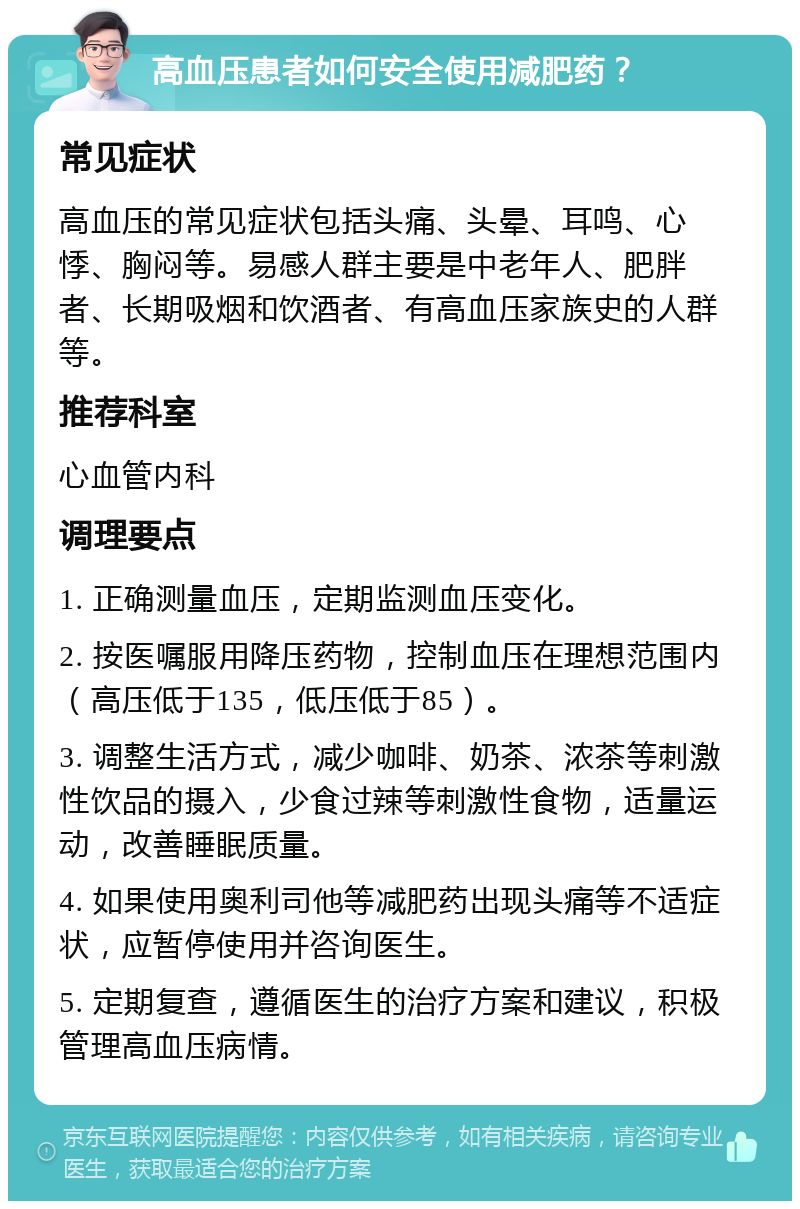 高血压患者如何安全使用减肥药？ 常见症状 高血压的常见症状包括头痛、头晕、耳鸣、心悸、胸闷等。易感人群主要是中老年人、肥胖者、长期吸烟和饮酒者、有高血压家族史的人群等。 推荐科室 心血管内科 调理要点 1. 正确测量血压，定期监测血压变化。 2. 按医嘱服用降压药物，控制血压在理想范围内（高压低于135，低压低于85）。 3. 调整生活方式，减少咖啡、奶茶、浓茶等刺激性饮品的摄入，少食过辣等刺激性食物，适量运动，改善睡眠质量。 4. 如果使用奥利司他等减肥药出现头痛等不适症状，应暂停使用并咨询医生。 5. 定期复查，遵循医生的治疗方案和建议，积极管理高血压病情。