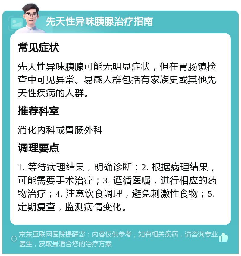 先天性异味胰腺治疗指南 常见症状 先天性异味胰腺可能无明显症状，但在胃肠镜检查中可见异常。易感人群包括有家族史或其他先天性疾病的人群。 推荐科室 消化内科或胃肠外科 调理要点 1. 等待病理结果，明确诊断；2. 根据病理结果，可能需要手术治疗；3. 遵循医嘱，进行相应的药物治疗；4. 注意饮食调理，避免刺激性食物；5. 定期复查，监测病情变化。