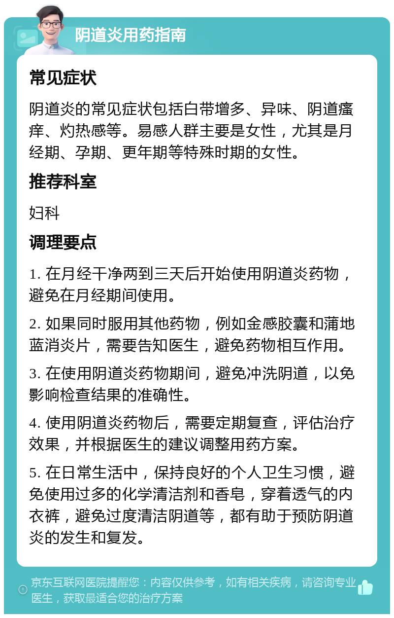 阴道炎用药指南 常见症状 阴道炎的常见症状包括白带增多、异味、阴道瘙痒、灼热感等。易感人群主要是女性，尤其是月经期、孕期、更年期等特殊时期的女性。 推荐科室 妇科 调理要点 1. 在月经干净两到三天后开始使用阴道炎药物，避免在月经期间使用。 2. 如果同时服用其他药物，例如金感胶囊和蒲地蓝消炎片，需要告知医生，避免药物相互作用。 3. 在使用阴道炎药物期间，避免冲洗阴道，以免影响检查结果的准确性。 4. 使用阴道炎药物后，需要定期复查，评估治疗效果，并根据医生的建议调整用药方案。 5. 在日常生活中，保持良好的个人卫生习惯，避免使用过多的化学清洁剂和香皂，穿着透气的内衣裤，避免过度清洁阴道等，都有助于预防阴道炎的发生和复发。