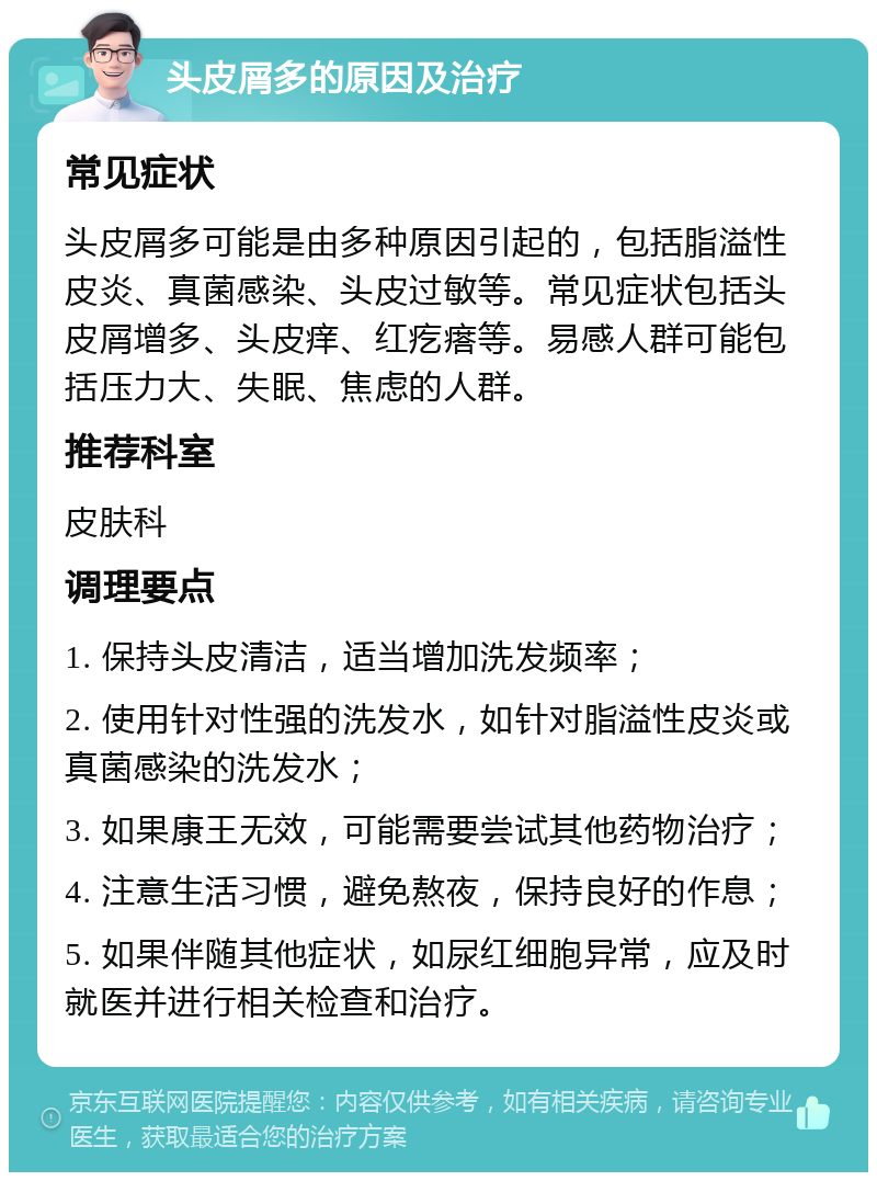 头皮屑多的原因及治疗 常见症状 头皮屑多可能是由多种原因引起的，包括脂溢性皮炎、真菌感染、头皮过敏等。常见症状包括头皮屑增多、头皮痒、红疙瘩等。易感人群可能包括压力大、失眠、焦虑的人群。 推荐科室 皮肤科 调理要点 1. 保持头皮清洁，适当增加洗发频率； 2. 使用针对性强的洗发水，如针对脂溢性皮炎或真菌感染的洗发水； 3. 如果康王无效，可能需要尝试其他药物治疗； 4. 注意生活习惯，避免熬夜，保持良好的作息； 5. 如果伴随其他症状，如尿红细胞异常，应及时就医并进行相关检查和治疗。